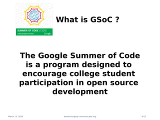 What is GSoC ?



          The Google Summer of Code
            is a program designed to
           encourage college student
          participation in open source
                   development


March 11, 2010      damencho@sip-communicator.org   4/17
 