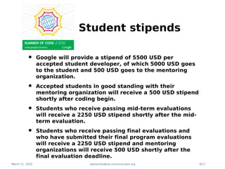 Student stipends

          •      Google will provide a stipend of 5500 USD per
                 accepted student developer, of which 5000 USD goes
                 to the student and 500 USD goes to the mentoring
                 organization.

          •      Accepted students in good standing with their
                 mentoring organization will receive a 500 USD stipend
                 shortly after coding begin.

          •      Students who receive passing mid-term evaluations
                 will receive a 2250 USD stipend shortly after the mid-
                 term evaluation.

          •      Students who receive passing final evaluations and
                 who have submitted their final program evaluations
                 will receive a 2250 USD stipend and mentoring
                 organizations will receive 500 USD shortly after the
                 final evaluation deadline.
March 11, 2010                     damencho@sip-communicator.org          9/17
 
