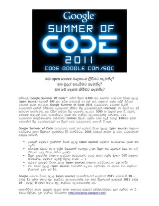 ඔබ open source මෘදකාංග ලවමට කැමතද?
                      ඔබ මදල ඉපැයමට කැමතද?
                    ඔබ ේම ේදකම කරමට කැමතද?

අතතේය, Google Summer Of Code™ මඟන සසන 4,500 කට ආසනන සංඛ්ාවක වවෘත මලාශ
(open source) ව්ාපෘත 300 කට අධක සංඛ්ාවක හා එක කර, මෘදකාංග ේකත ේපල මලයන
ගණනක දායක කර ඇත. Google Summer of Code 2011 වැඩසටහන, ේමේතක පැවත
වැඩසටහන අතරන වශෂඨතම වැඩසටහන කරමට සස උපේදශකවරන (mentors) හා සසන හට අප
ආරාධනා කරනේනම. අප වසන සාරථක සස දායකනට ඇ.ේඩා. 5000 ක මදලක ලබා ද, ඔවනව
ේතමසක කාලයක ේමම ව්ාපෘතවලට දායක කර ගැනමට බලාේපාේරාතත වනේනම . ේමම
වැඩසටහන සමපරණේයනම මාරගගතව (online) සදේව. පසගය වසර වලද රටවල 100 කට අධක
ගණනකන සස උපේදශකවරන හා සසන ේමම වැඩසටහනට සහභාග ව ඇත.

Google Summer of Code වැඩසටහන සකස කර ඇතේත වවෘත මලාශ (open source) මෘදකාංග
සංවරධනය සදහා සසනේග දායකතවය දර ගැනවමටය. 2005 වරෂේය ආරමභ ව ේමම වැඩසටහේන
අරමණ වනේන,

  •   ේයාවන මෘදකාංග ලයනනන වවෘත මලාශ (open source) මෘදකාංග සංවරධනයට දායක කර
      ගැනම
  •   පරගණක වද්ාව හා ඒ ආශත වෂයයනහ ඉේගනම ලබන සසන හට ඔවනේග වෂය හා බැඳ
      ගමහාන සෘත නවාඩ රකයා ලබාදම
  •   සසන පාේයාෝගක මෘදකාංග සංවරධන අවසථාවනට ේයාම කරවා ගැනම (උදා:- වහද මෘදකාංග
      සංවරධනය, මෘදකාංග බලපත පළබද ගැටළ, … )
  •   සැමේග යහපතට වවෘත මලාශ (open source) මෘදකාංග සංවරධනය හා මදා හැරම
  •   නව වවෘත මලාශ (open source) ව්ාපෘතන ේලාවට හඳනවාදම හා ඔවනට නව මෘදකාංග
      ලයනනන ළඟා කර දම.

Google සමාගම වවෘත මලාශ (open source) ව්ාපෘතනේගන අයදමපත 2011 ේපබරවාර 28 -
මාරත 11 දකවා කාලය තල කැඳවමට බලාේපාේරාතත වන අතර සසනේගන අයදමපත 2011 මාරත
28 - අේපල 8 දකවා කාලය තල කැඳවමට බලාේපාේරාතත ේව.

සහභාගවමට අවශ් සදසකම (අයදම කරන ආකාරයද ඇතළව) සවසතරාතමකව දැන ගැනමට හා ට
ෂරටය පලබදව දැන ගැනමට පවේසනන http://socghop.appspot.com/
 