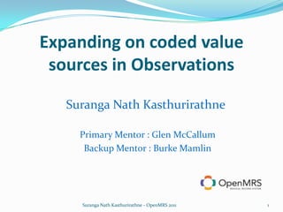 Expanding on coded value sources in Observations SurangaNathKasthurirathne Primary Mentor : Glen McCallum  Backup Mentor : Burke Mamlin 1 Suranga Nath Kasthurirathne - OpenMRS 2011 