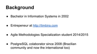 Background
● Bachelor in Information Systems in 2002
● Entrepeneur at http://timbira.com
● Agile Methodologies Specialization student 2014/2015
● PostgreSQL colaborator since 2008 (Brazilian
community and now the international too)
 