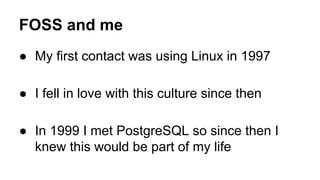 FOSS and me
● My first contact was using Linux in 1997
● I fell in love with this culture since then
● In 1999 I met PostgreSQL so since then I
knew this would be part of my life
 