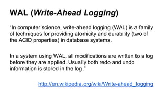 WAL (Write-Ahead Logging)
“In computer science, write-ahead logging (WAL) is a family
of techniques for providing atomicity and durability (two of
the ACID properties) in database systems.
In a system using WAL, all modifications are written to a log
before they are applied. Usually both redo and undo
information is stored in the log.”
http://en.wikipedia.org/wiki/Write-ahead_logging
 