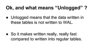 Ok, and what means “Unlogged” ?
● Unlogged means that the data written in
these tables is not written to WAL.
● So it makes written really, really fast
compared to written into regular tables.
 