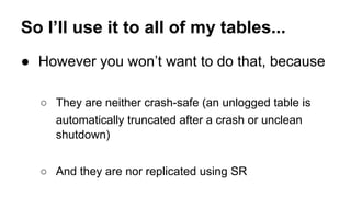 So I’ll use it to all of my tables...
● However you won’t want to do that, because
○ They are neither crash-safe (an unlogged table is
automatically truncated after a crash or unclean
shutdown)
○ And they are nor replicated using SR
 