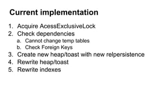 Current implementation
1. Acquire AcessExclusiveLock
2. Check dependencies
a. Cannot change temp tables
b. Check Foreign Keys
3. Create new heap/toast with new relpersistence
4. Rewrite heap/toast
5. Rewrite indexes
 