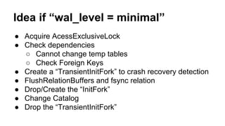 Idea if “wal_level = minimal”
● Acquire AcessExclusiveLock
● Check dependencies
○ Cannot change temp tables
○ Check Foreign Keys
● Create a “TransientInitFork” to crash recovery detection
● FlushRelationBuffers and fsync relation
● Drop/Create the “InitFork”
● Change Catalog
● Drop the “TransientInitFork”
 