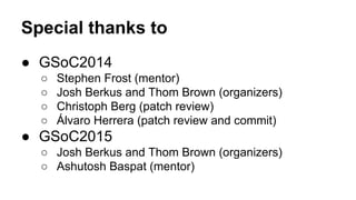 Special thanks to
● GSoC2014
○ Stephen Frost (mentor)
○ Josh Berkus and Thom Brown (organizers)
○ Christoph Berg (patch review)
○ Álvaro Herrera (patch review and commit)
● GSoC2015
○ Josh Berkus and Thom Brown (organizers)
○ Ashutosh Baspat (mentor)
 