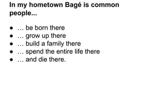 In my hometown Bagé is common
people...
● … be born there
● … grow up there
● … build a family there
● … spend the entire life there
● … and die there.
 