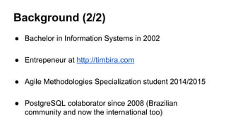 Background (2/2) 
● Bachelor in Information Systems in 2002 
● Entrepeneur at http://timbira.com 
● Agile Methodologies Specialization student 2014/2015 
● PostgreSQL colaborator since 2008 (Brazilian 
community and now the international too) 
 