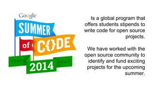 Is a global program that 
offers students stipends to 
write code for open source 
projects. 
We have worked with the 
open source community to 
identify and fund exciting 
projects for the upcoming 
summer. 
 