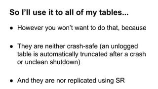 So I’ll use it to all of my tables... 
● However you won’t want to do that, because 
● They are neither crash-safe (an unlogged 
table is automatically truncated after a crash 
or unclean shutdown) 
● And they are nor replicated using SR 
 