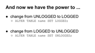 And now we have the power to ... 
● change from UNLOGGED to LOGGED 
○ ALTER TABLE name SET LOGGED; 
● change from LOGGED to UNLOGGED 
○ ALTER TABLE name SET UNLOGGED; 
 