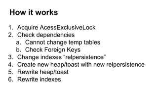 How it works 
1. Acquire AcessExclusiveLock 
2. Check dependencies 
a. Cannot change temp tables 
b. Check Foreign Keys 
3. Change indexes “relpersistence” 
4. Create new heap/toast with new relpersistence 
5. Rewrite heap/toast 
6. Rewrite indexes 
 