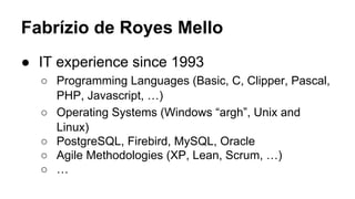 ● IT experience since 1993
○ Programming Languages (Basic, C, Clipper, Pascal,
PHP, Javascript, …)
○ Operating Systems (Windows “argh”, Unix and
Linux)
○ PostgreSQL, Firebird, MySQL, Oracle
○ Agile Methodologies (XP, Lean, Scrum, …)
○ …
Fabrízio de Royes Mello
 