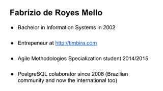 Fabrízio de Royes Mello
● Bachelor in Information Systems in 2002
● Entrepeneur at http://timbira.com
● Agile Methodologies Specialization student 2014/2015
● PostgreSQL colaborator since 2008 (Brazilian
community and now the international too)
 