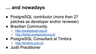 … and nowadays
● PostgreSQL contributor (more than 27
patches as developer and/or reviewer)
● Brazilian Community
○ http://postgresql.org.br
○ http://listas.postgresql.org.br
● PostgreSQL Consultant at Timbira
○ http://timbira.com.br
● Judô Practitioner
 