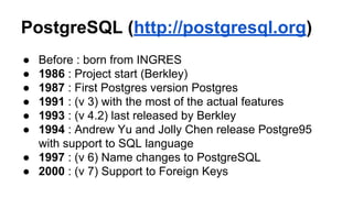 PostgreSQL (http://postgresql.org)
● Before : born from INGRES
● 1986 : Project start (Berkley)
● 1987 : First Postgres version Postgres
● 1991 : (v 3) with the most of the actual features
● 1993 : (v 4.2) last released by Berkley
● 1994 : Andrew Yu and Jolly Chen release Postgre95
with support to SQL language
● 1997 : (v 6) Name changes to PostgreSQL
● 2000 : (v 7) Support to Foreign Keys
 