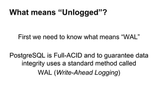 What means “Unlogged”?
First we need to know what means “WAL”
PostgreSQL is Full-ACID and to guarantee data
integrity uses a standard method called
WAL (Write-Ahead Logging)
 