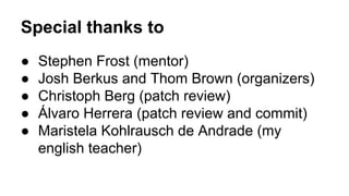 Special thanks to
● Stephen Frost (mentor)
● Josh Berkus and Thom Brown (organizers)
● Christoph Berg (patch review)
● Álvaro Herrera (patch review and commit)
● Maristela Kohlrausch de Andrade (my
english teacher)
 