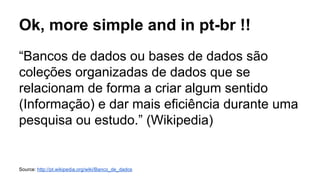 Ok, more simple and in pt-br !!
“Bancos de dados ou bases de dados são
coleções organizadas de dados que se
relacionam de forma a criar algum sentido
(Informação) e dar mais eficiência durante uma
pesquisa ou estudo.” (Wikipedia)
Source: http://pt.wikipedia.org/wiki/Banco_de_dados
 