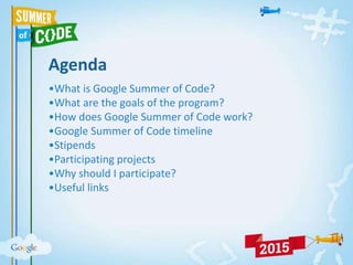 Agenda
•What is Google Summer of Code?
•What are the goals of the program?
•How does Google Summer of Code work?
•Google Summer of Code timeline
•Stipends
•Participating projects
•Why should I participate?
•Useful links
 