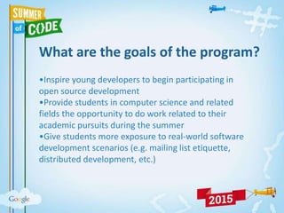 What are the goals of the program?
•Inspire young developers to begin participating in
open source development
•Provide students in computer science and related
fields the opportunity to do work related to their
academic pursuits during the summer
•Give students more exposure to real-world software
development scenarios (e.g. mailing list etiquette,
distributed development, etc.)
 