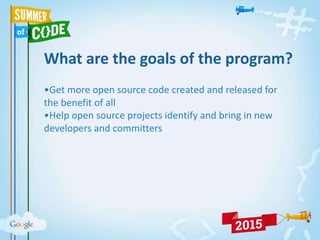 What are the goals of the program?
•Get more open source code created and released for
the benefit of all
•Help open source projects identify and bring in new
developers and committers
 