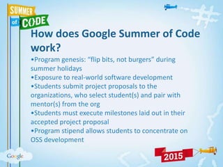 How does Google Summer of Code
work?
•Program genesis: “flip bits, not burgers” during
summer holidays
•Exposure to real-world software development
•Students submit project proposals to the
organizations, who select student(s) and pair with
mentor(s) from the org
•Students must execute milestones laid out in their
accepted project proposal
•Program stipend allows students to concentrate on
OSS development
 