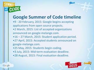 Google Summer of Code timeline
•9 - 20 February, 2015: Google begins accepting
applications from open source projects.
•2 March, 2015: List of accepted organizations
announced on google-melange.com.
•16 – 27 March, 2015: Student application period.
•27 April, 2015: Accepted students announced on
google-melange.com.
•25 May, 2015: Students begin coding.
•3 July, 2015: Mid-term evaluation deadline.
•28 August, 2015: Final evaluation deadline.
 