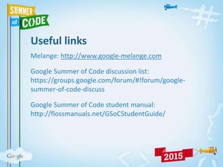Useful links
Melange: http://www.google-melange.com
Google Summer of Code discussion list:
https://groups.google.com/forum/#!forum/google-
summer-of-code-discuss
Google Summer of Code student manual:
http://flossmanuals.net/GSoCStudentGuide/
 