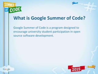 What is Google Summer of Code?
Google Summer of Code is a program designed to
encourage university student participation in open
source software development.
 