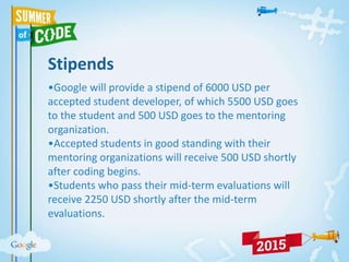 Stipends
•Google will provide a stipend of 6000 USD per
accepted student developer, of which 5500 USD goes
to the student and 500 USD goes to the mentoring
organization.
•Accepted students in good standing with their
mentoring organizations will receive 500 USD shortly
after coding begins.
•Students who pass their mid-term evaluations will
receive 2250 USD shortly after the mid-term
evaluations.
 