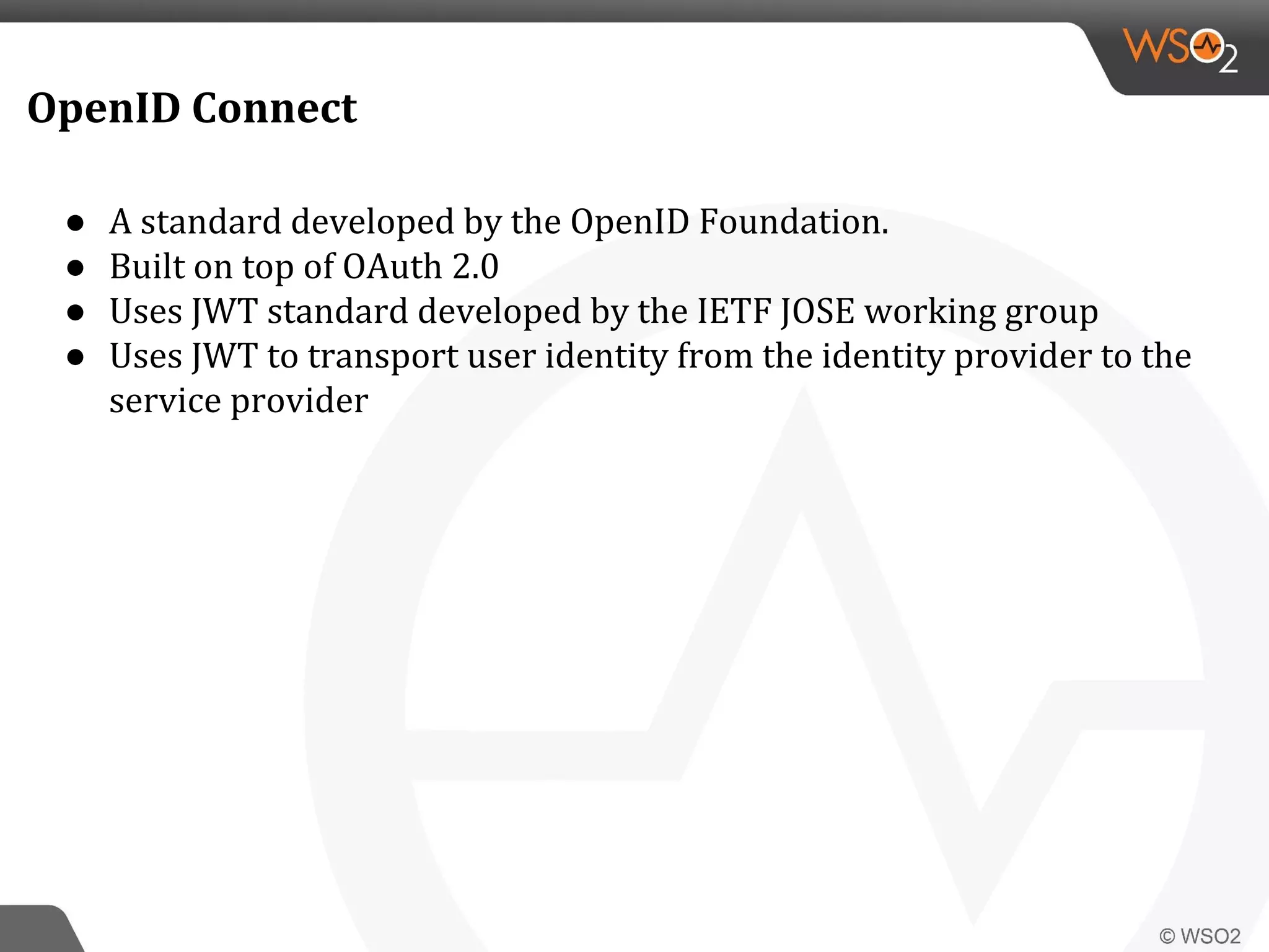 OpenID Connect
● A standard developed by the OpenID Foundation.
● Built on top of OAuth 2.0
● Uses JWT standard developed by the IETF JOSE working group
● Uses JWT to transport user identity from the identity provider to the
service provider
 