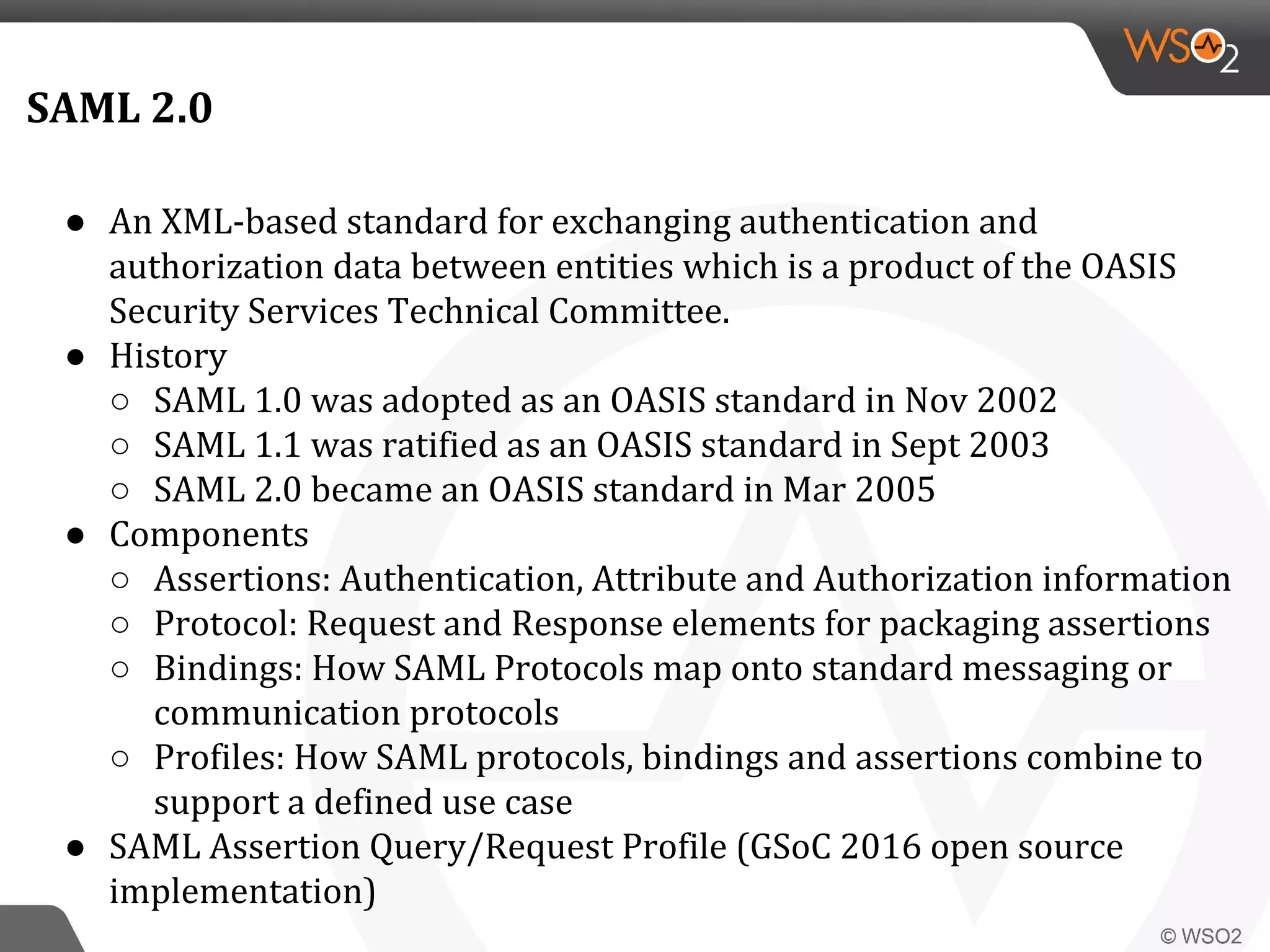 SAML 2.0
● An XML-based standard for exchanging authentication and
authorization data between entities which is a product of the OASIS
Security Services Technical Committee.
● History
○ SAML 1.0 was adopted as an OASIS standard in Nov 2002
○ SAML 1.1 was ratified as an OASIS standard in Sept 2003
○ SAML 2.0 became an OASIS standard in Mar 2005
● Components
○ Assertions: Authentication, Attribute and Authorization information
○ Protocol: Request and Response elements for packaging assertions
○ Bindings: How SAML Protocols map onto standard messaging or
communication protocols
○ Profiles: How SAML protocols, bindings and assertions combine to
support a defined use case
● SAML Assertion Query/Request Profile (GSoC 2016 open source
implementation)
 