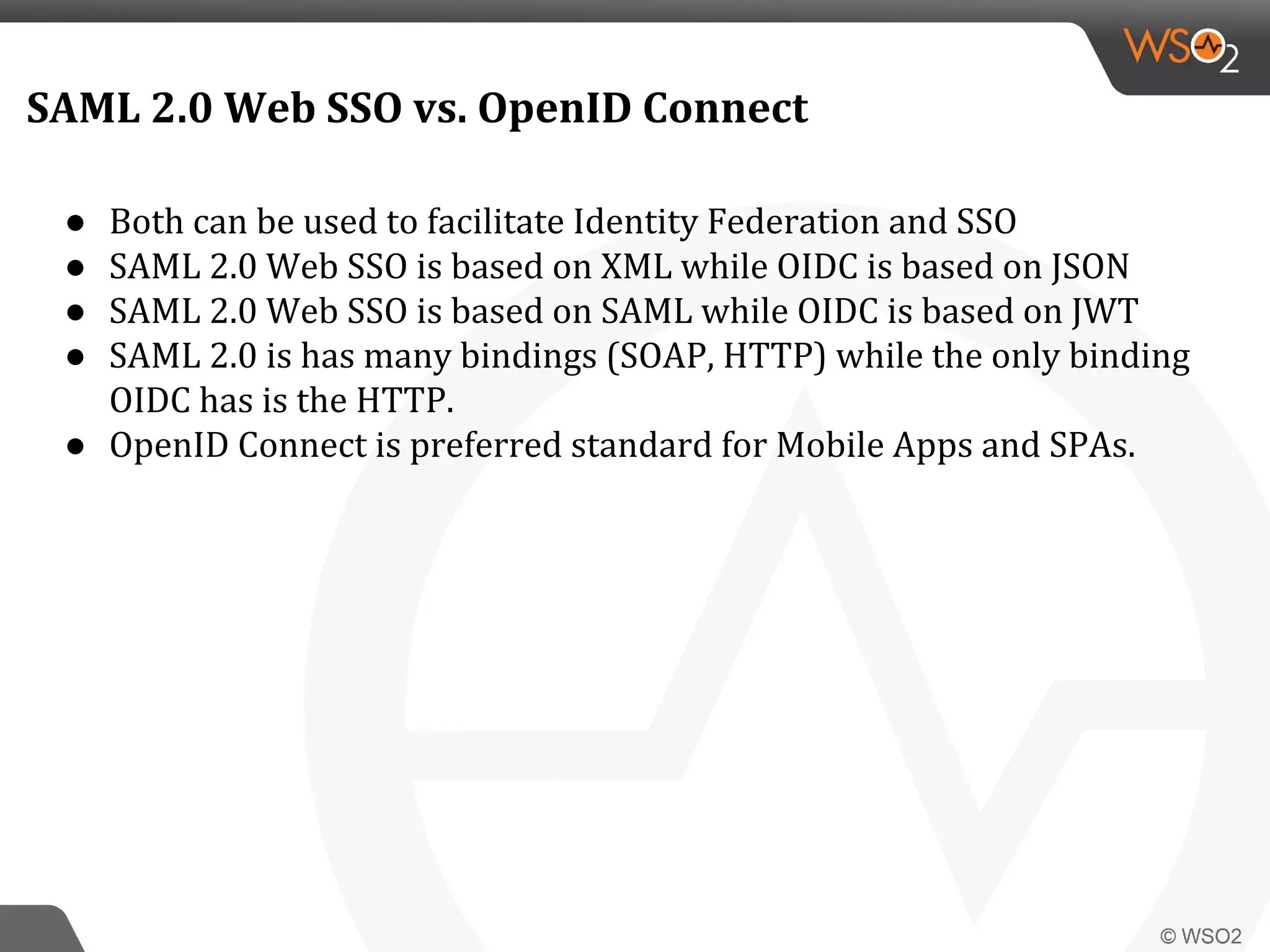 SAML 2.0 Web SSO vs. OpenID Connect
● Both can be used to facilitate Identity Federation and SSO
● SAML 2.0 Web SSO is based on XML while OIDC is based on JSON
● SAML 2.0 Web SSO is based on SAML while OIDC is based on JWT
● SAML 2.0 is has many bindings (SOAP, HTTP) while the only binding
OIDC has is the HTTP.
● OpenID Connect is preferred standard for Mobile Apps and SPAs.
 