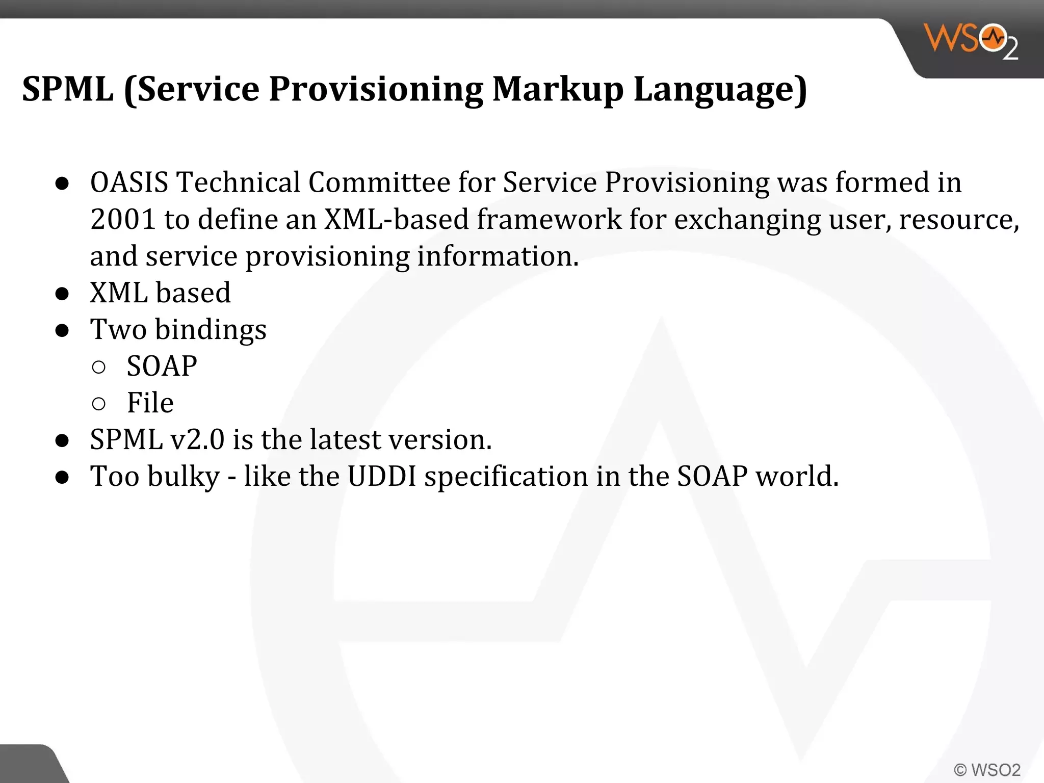 SPML (Service Provisioning Markup Language)
● OASIS Technical Committee for Service Provisioning was formed in
2001 to define an XML-based framework for exchanging user, resource,
and service provisioning information.
● XML based
● Two bindings
○ SOAP
○ File
● SPML v2.0 is the latest version.
● Too bulky - like the UDDI specification in the SOAP world.
 