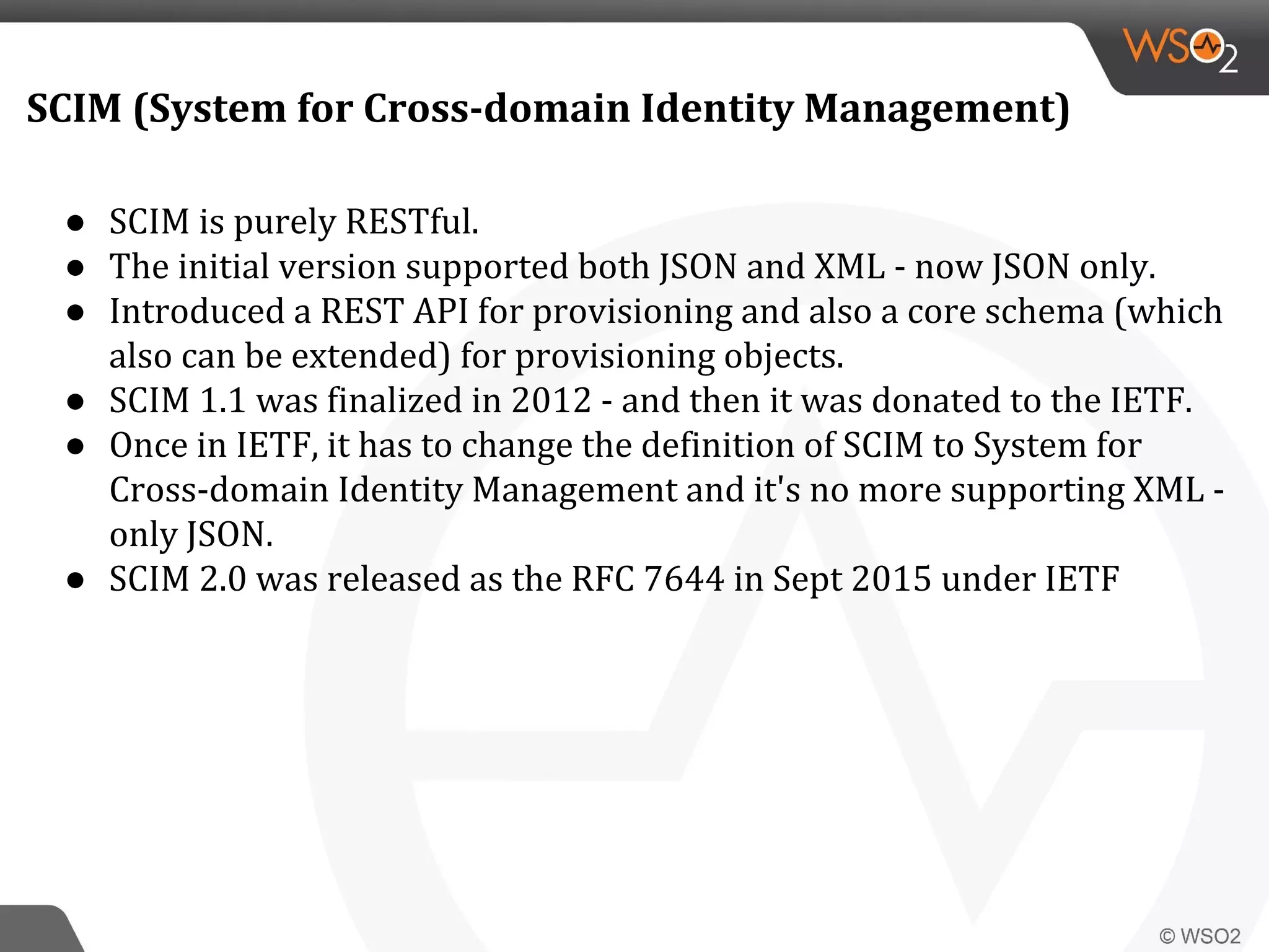 SCIM (System for Cross-domain Identity Management)
● SCIM is purely RESTful.
● The initial version supported both JSON and XML - now JSON only.
● Introduced a REST API for provisioning and also a core schema (which
also can be extended) for provisioning objects.
● SCIM 1.1 was finalized in 2012 - and then it was donated to the IETF.
● Once in IETF, it has to change the definition of SCIM to System for
Cross-domain Identity Management and it's no more supporting XML -
only JSON.
● SCIM 2.0 was released as the RFC 7644 in Sept 2015 under IETF
 