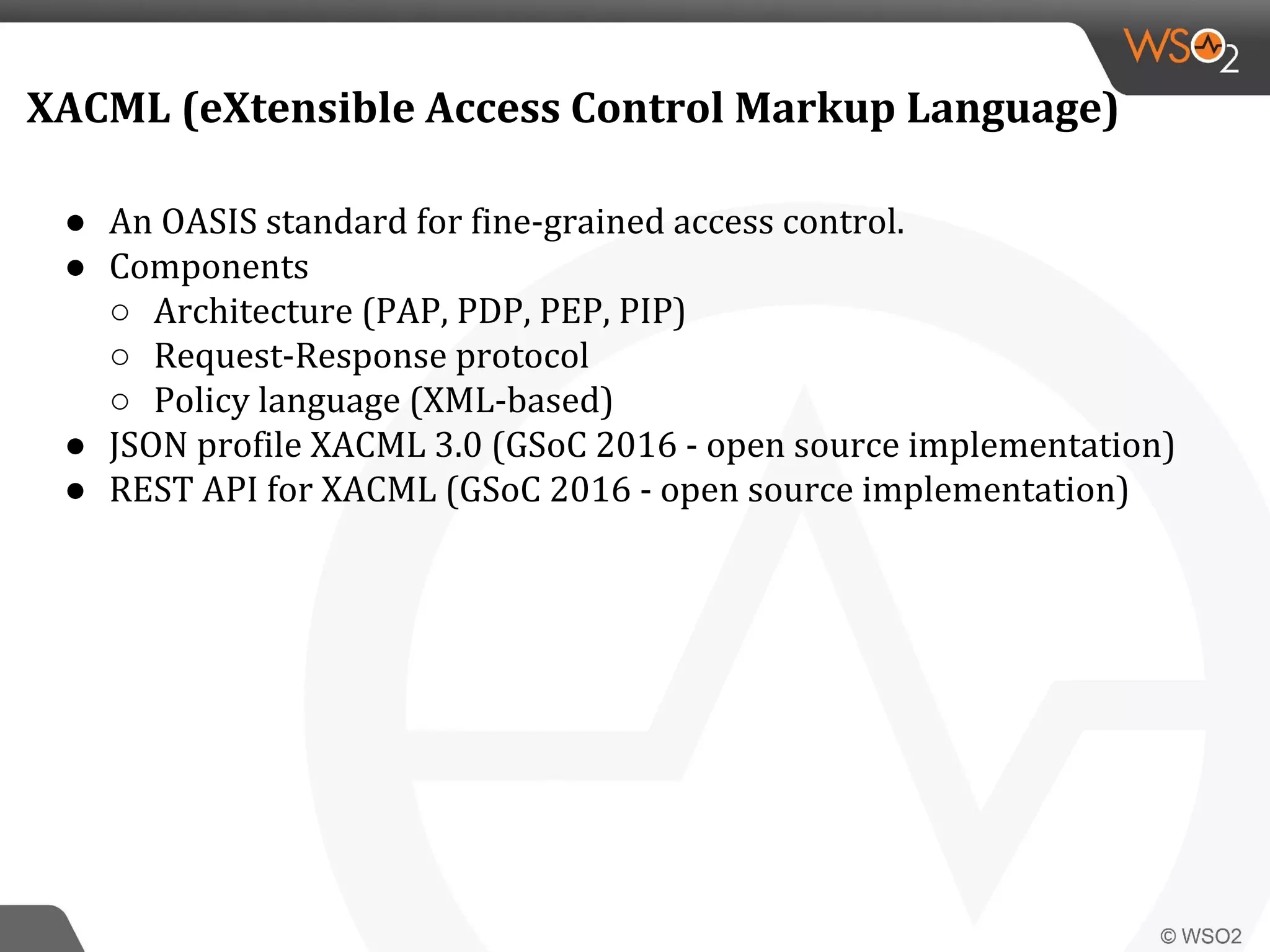 ● An OASIS standard for fine-grained access control.
● Components
○ Architecture (PAP, PDP, PEP, PIP)
○ Request-Response protocol
○ Policy language (XML-based)
● JSON profile XACML 3.0 (GSoC 2016 - open source implementation)
● REST API for XACML (GSoC 2016 - open source implementation)
XACML (eXtensible Access Control Markup Language)
 