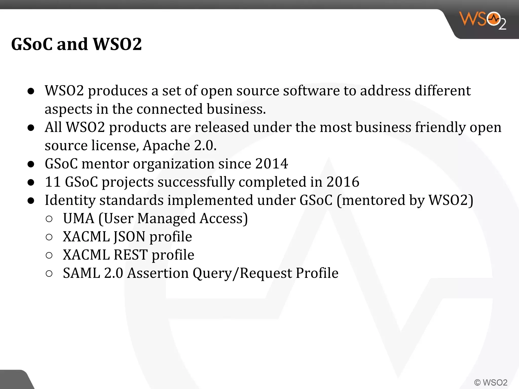 GSoC and WSO2
● WSO2 produces a set of open source software to address different
aspects in the connected business.
● All WSO2 products are released under the most business friendly open
source license, Apache 2.0.
● GSoC mentor organization since 2014
● 11 GSoC projects successfully completed in 2016
● Identity standards implemented under GSoC (mentored by WSO2)
○ UMA (User Managed Access)
○ XACML JSON profile
○ XACML REST profile
○ SAML 2.0 Assertion Query/Request Profile
 