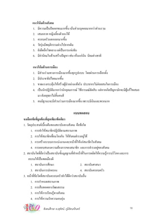 แนวโนมดานสังคม
       1. มีความเปนปจเจกชนมากขึ้น เนนสวนบุคคลมากกวาสวนรวม
       2. เสมอภาค หญิงเลี้ยงตัวเองได
       3. ครอบครัวแตกแยกมากขึ้น
       4. วัยรุนมีพฤติกรรมตางไปจากเดิม
       5. ยังยึดถือโชคลาง แตเปนการแขงขัน
       6. มีคานิยมในดานสรางปญหา เชน เห็นแกเงิน นิยมตางชาติ
             

       แนวโนมดานการเมือง
       1. มีสวนรวมทางการเมืองมากขึ้นทุกรูปแบบ โดยผานการเลือกตั้ง
              
       2. มีประชาธิปไตยมากขึ้น
       3. ขาดแรงกระตุนใหสรางผูนาอยางแทจริง ประชากรไมคอยสนใจการเมือง
                                    ํ
       4. เปนนักปฏิบัติมากกวานักอุดมการณ ใชอารมณตัดสิน แตหากเกิดปญหามักจะมีผูแกไขเสมอ
          มา ดังอยุธยาไมสิ้นคนดี
       5. คนมีฐานะจะมีสวนรวมการเมืองมากขึ้น เพราะมีเงินและพวกมาก

                                             แบบทดสอบ
จงเลือกขอที่ถูกตองที่สุดเพียงขอเดียว
1. วัตถุประสงคเบื้องตนของสถาบันทางสังคม คือขอใด
      1. การทําใหสมาชิกปฏิบัติตามสถานภาพ
      2. การใหสมาชิกเชื่อมโยงกัน ใหสังคมดํารงอยูได
      3. การสรางระบบการแบงงานและหนาที่ใหแกสมาชิกในสังคม
      4. การตอบสนองความตองการของสมาชิก และการดํารงอยูของสังคม
2. สถาบันใดที่ถือวาเปนสถาบันขั้นมูลฐานที่ทําหนาที่ในการผลิตใหความรูการบริโภค และการ
    อบรมใหเปนพลเมืองดี
      1. สถาบันการศึกษา                          2. สถาบันศาสนา
      3. สถาบันการปกครอง                         4. สถาบันครอบครัว
3. หนาที่ขอใดที่สถาบันครอบครัวทําไดดีกวาสถาบันอื่น
      1. การกําหนดสถานภาพ
      2. การสืบทอดทางวัฒนธรรม
      3. การใหการเรียนรูทางสังคม
      4. การใหความรักความอบอุน

                สังคมศึกษา อ.สุทัศน ภูมิรัตนจรินทร                                       18
 