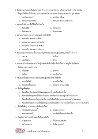 4. ถาพิจารณาในความสัมพันธทางหนาที่ของบรรดาสถาบันตาง ๆ ในสังคมไทยปจจุบัน สถาบัน
    พืนฐานใดที่มีหนาที่โดยตรงตอการสรางเปาหมายและผดุงรักษาแบบแผนตาง ๆ ทางสังคม
      ้
        1. สถาบันครอบครัว                           2. สถาบันการศึกษา
        3. สถาบันการปกครอง                          4. สถาบันการเมืองการปกครอง
5. ครอบครัวเดี่ยวจะเห็นไดชัดในสังคมใด
        1. สังคมภูธร                                2. สังคมเมือง
        3. สังคมชนบท                                4. สังคมเกษตร
6. สถาบันสําคัญในโครงสรางสังคมชนบทคือขอใด
        1. ครอบครัว ศาสนา การศึกษา
        2. ศาสนา นันทนาการ เศรษฐกิจ
        3. ครอบครัว นันทนาการ ศาสนา
        4. ครอบครัว ศาสนา การปกครอง
7. พฤติกรรมเฉพาะเจาะจงที่คาดหวังใหบุคคลแสดงออกตามฐานะของบุคคลนั้น คืออะไร
        1. บทบาท                                    2. คานิยม
        3. บรรทัดฐาน                                4. จารีต
8. ความเห็นรวมกันของคนสวนใหญในสังคมที่เห็นวาเปนสิ่งดี เปนสิ่งสําคัญเปนสิ่งที่สังคม
    พึงปรารถนา หมายถึงขอใด
        1. วิถีประชา                                2. บทบาท
        3. คานิยม                                  4. สถาบันสังคม
9. คานิยมที่เปนอุปสรรคตอการพัฒนาเศรษฐกิจของไทย คือขอใด
        1. ความมัธยัสถ                             2. ความนิยมไทย
        3. ความเอื้อเฟอเผื่อแผ                   4. ความเชื่อในชะตากรรม
10. ขอใดถูกตองที่สุด
        1. สังคมไทยเปนกลุมชนที่มวฒนธรรมและเชื้อชาติเดียวกันเทานั้น
                                    ีั
        2. สังคมไทยคือกลุมชนที่มีเชื้อชาติและสถาบันเดียวกันมารวมอยู ณ บริเวณเดียวกัน
        3. สังคมไทยคือชนทุกชั้นทุกภาษาที่มารวมกันโดยไมมีความแตกตางทางดานวัฒนธรรม
        4. สังคมไทยคือชนทุกกลุมที่ใชชีวิตอยูรวมกันโดยมีวัฒนธรรมไทยเปนพื้นฐานในการดําเนินในชีวิต
11. ขอใดคือพื้นฐานวัฒนธรรมดั้งเดิมของไทย
        1. กสิกรรมที่ราบลุมแมนํ้า                 2. พระพุทธศาสนา
        3. ศาสนาพรหมณ                              4. การติดตอคาขายกับสังคมอื่น
12. ปจจุบันสังคมไทยมีลักษณะเปนไปตามขอใด
        1. เจาขุนมูลนาย                            2. ไมมีการแบงชนชั้น
        3. พหุวฒนธรรม
                 ั                                  4. ศักดินาอุปถัมภ

                สังคมศึกษา อ.สุทัศน ภูมิรัตนจรินทร                                     19
 