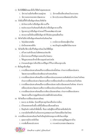 13. ขอใดไมใชลกษณะทีเ่ ห็นไดชัดในชุมชนชนบท
                  ั
      1. มีความรวมมือกันเพื่อความอยูรอด           2. มีการเคลื่อนที่ทางสังคมในแนวนอน
      3. มีความหลากหลายทางวัฒนธรรม                  4. มีการประกอบอาชีพเฉพาะดานนอย
14. สิงที่บงชี้ไดวาเปนปญหาสังคม คือขอใด
       ่
      1. นักวิชาการเห็นวาเปนปญหาที่ควรแกไข
      2. คนจํานวนมากในสังคมเห็นพองกันวาเปนปญหาควรแกไข
      3. รัฐบาลระบุวาเปนปญหากําหนดไวในแผนพัฒนาประเทศ
      4. สถานการณใดก็ตามที่เปนปญหาทําใหแตละบุคคลเดือดรอน
15. ขอใดไมถือวาเปนปญหาสังคมสําหรับสังคมไทย
      1. วัยรุนติดยาเสพติด                         2. การมีภรรยานอยของผูชายไทย
      3. นักเรียนยกพวกตีกัน                         4. พระภิกษุประพฤติผิดวินัยมากมาย
16. ขอใดเปนวิธีการที่แกไขปญหาสังคมไทยไดดีที่สุด
      1. สรางความสํานึกและรับผิดชอบแกสมาชิก
      2. ตังหนวยงานแกไขปญหาเฉพาะดานโดยตรง
            ้
      3. ใชกฎหมายและเจาหนาที่ควบคุมอยางเครงครัด
      4. กําหนดหลักสูตรวาดวยวิธีการแกปญหาไวในการศึกษาทุกระดับ
17. ขอใดถูกตองที่สุด
      1. การเปลี่ยนแปลงทางสังคมเปนการเปลี่ยนแปลงทั้งสังคม สวนการเปลี่ยนแปลงทาง
          วัฒนธรรมอาจเปลี่ยนแปลงเพียงบางสวนของสังคม
      2. การเปลี่ยนแปลงทางสังคมเปนการเปลี่ยนแปลงแบบแผนความสัมพันธระหวางคนในสังคม
          สวนการเปลี่ยนแปลงทางวัฒนธรรมเปนการเปลี่ยนแปลงดานระบบคิดของคนในสังคม
      3. การเปลี่ยนแปลงทางสังคมเปนการเปลี่ยนแปลงความมีระเบียบของคนในสังคม สวนการ
          เปลี่ยนแปลงทางวัฒนธรรมเปนการเปลี่ยนแปลงรสนิยมของคนในสังคม
      4. การเปลี่ยนแปลงทางสังคมเปนการเสียระเบียบของสังคม สวนการเปลี่ยนแปลงทาง
          วัฒนธรรมเปนการสูญเสียขนบประเพณีอันดีงามของสังคม
18. ขอใดเปนการเปลี่ยนแปลงทางสังคม
      1. พ.ต.ท. ดร.ทักษิณ หันเหชีวิตทางธุรกิจมาเปนนักการเมือง
      2. นิโคลเคยขายกลวยปง แตปน้เี ปลี่ยนมาเปนขายเตาฮวย
      3. ปจจุบันตํารวจมีหนาที่เพิ่มขึ้น คือตรวจจับผูขับรถที่ไมคาดเข็มขัดนิรภัย
      4. อาจารยอภิชาติยายโรงเรียนจากกรุงเทพมหานครไปสอนที่จงหวัดยโสธรั
19. การเปลี่ยนแปลงของสังคมไทยในปจจุบันมีสาเหตุมาจากขอใดมากที่สด           ุ
      1. อุดมการณประชาธิปไตย                       2. นวัตกรรมของภูมิปญญาชาวบาน
      3. การเพิ่มขึ้นของประชากร                     4. การแพรกระจายทางวัฒนธรรม

               สังคมศึกษา อ.สุทัศน ภูมิรัตนจรินทร                               20
 