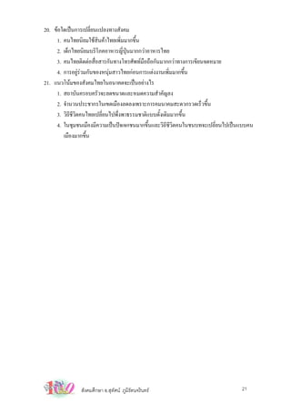 20. ขอใดเปนการเปลี่ยนแปลงทางสังคม
     1. คนไทยนิยมใชสินคาไทยเพิ่มมากขึ้น
     2. เด็กไทยนิยมบริโภคอาหารญี่ปุนมากกวาอาหารไทย
     3. คนไทยติดตอสื่อสารกันทางโทรศัพทมือถือกันมากกวาทางการเขียนจดหมาย
     4. การอยูรวมกันของหนุมสาวไทยกอนการแตงงานเพิ่มมากขึ้น
21. แนวโนมของสังคมไทยในอนาคตจะเปนอยางไร
     1. สถาบันครอบครัวจะลดขนาดและหมดความสําคัญลง
     2. จํานวนประชากรในเขตเมืองลดลงเพราะการคมนาคมสะดวกรวดเร็วขึ้น
     3. วิถชวตคนไทยเปลี่ยนไปพึ่งพาธรรมชาติแบบดั้งเดิมมากขึ้น
           ี ีิ
     4. ในชุมชนเมืองมีความเปนปจเจกชนมากขึ้นและวิถชีวตคนในชนบทจะเปลี่ยนไปเปนแบบคน
                                                   ี ิ
        เมืองมากขึ้น




              สังคมศึกษา อ.สุทัศน ภูมิรัตนจรินทร                            21
 