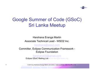 Google Summer of Code (GSoC)
Sri Lanka Meetup
Harshana Eranga Martin
Associate Technical Lead - WSO2 Inc.
harshana@wso2.com
Committer, Eclipse Communication Framework Eclipse Foundation
harshana05@gmail.com
Eclipse GSoC Mailing List - soc-dev@eclipse.org

*

© 2013 by Harshana Eranga Martin and others, made available under the EPL v1.0

 