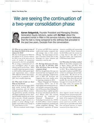15 GlobalServices www.globalservicesmedia.com October 2010
M&As: The Rising Tide Special Report
Aaron Solganick, Founder President and Managing Director,
Generation Equity Advisors, spoke with Ed Nair about the
prevalent trends in M&A in the services industry. Aaron believes
that the tide is rising compared to the stillness that prevailed in
the past two years. Excerpts from the conversation:
We are seeing the continuation of
a two-year consolidation phase
GS: What are you seeing in terms of
the climate for M&As in the services
industry for 2010?
AS: The overall climate for M&A for
the Software & IT Services industry
for 2010 is one of the most active in
terms of number of transactions
announced in the U.S. and globally.
We are seeing a continuation of a 2-
year consolidation phase of major
software and IT services firms. M&A
is steadily improving quarter-to-quar-
ter 2010 and has clearly gained signif-
icant improvement since a dismal
2009. M&A for 2010 is still at below-
normal levels as compared to 2005-
2007, but is steadily improving.
GS: What kind of deals are these?
What are the drivers?
AS: So far this year, the largest M&A
deals mostly involved BPO firms,
while transactions with the highest
multiples spanned offshore outsourc-
ing, government, specialty consulting
and digital marketing services, show-
ing that healthy valuations are not just
tied to one area. Overall, companies
are acquiring to gain traction in a
product or service offering or geo-
graphic reach (India to US, Europe to
US, Latin America to US).
We see a consistent trend in larger
IT services and BPO firms acquiring
small-to-mid market companies that
add strategic value to their current
offerings. The mega-mergers over the
past 2 years have mainly been to take
advantage of a lower valuation and
sometimes a near fire-sale.
GS: But large deals seem to be miss-
ing; the likes of HP-EDS, Dell-
Perot, ACS-Xerox. How are the large
companies doing?
AS: Even though deals of the type you
mentioned have not happened, all of
the major technology conglomerates
such as IBM, HP, Accenture and
Capgemini have been steadily active
in acquiring companies in 2010.
Nippon Telegraph and Telephone
Corporation (NTT), one of the
largest global telecommunications ser-
vice providers announced the acquisi-
tion of Dimension Data Holdings Plc
(Dimension Data), a global specialist
IT services and solutions provider, for
$3.2 Billion. PwC also recently
announced the acquisition of
Diamond Management &
Technology Consultants, Inc. (DTPI)
for $378 million, a move to improve
its global management consulting and
systems integration offerings. Aon
Corporation’s acquisition of human
resources consulting and outsourcing
solution provider Hewitt Associates
for $4.8 billion and 1.6x revenue was
a large deal in Q3. Add to this,
Accenture-Ariba and CapGemini-
CPM Braxis kind of deals.
GS: What about the Indian vendors?
AS:As for the Indian companies such
as Wipro, Infosys and HCL, there
have been few M&A announcements
in 2010. We see Indian firms acquir-
ing small-to-medium sized BPO firms
in the U.S. and Europe, but not India-
to-India firms. We also do not see
U.S. or European firms acquiring any
of the large Indian firms this year and
possibly the next due to large valua-
tion gaps (1x’s revenue for U.S. IT ser-
vices firms versus 4x’s revenues for
Indian IT services firms). GS
Aaron Solganick, Founder President and
Managing Director, Generation Equity Advi-
sors, is an experienced technology investment
banker. He has completed over $8.4 billion
in transactions to date including M&A,
private capital raises and IPOs. He has
worked at top-tier and middle-market M&A
firms and gained experience in complex
transactions of most shapes and sizes.
GSOctFINAL01:Layout 1 10/20/2010 1:23 PM Page 15
 