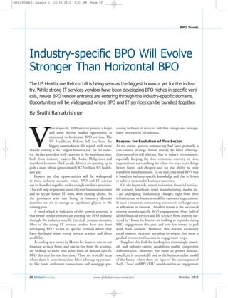 20 GlobalServices www.globalservicesmedia.com October 2010
BPO Trends
By Sruthi Ramakrishnan
V
ertical-specific BPO services present a larger
and more diverse market opportunity as
compared to horizontal BPO services. The
US Healthcare Reform bill has been the
biggest newsmaker in this regard, with many
already terming it the “biggest bonanza yet” for the indus-
try. Service providers with expertise in the healthcare area,
both from industry leaders like India, Philippines and
nearshore locations like Canada, Mexico are queuing up to
grab a share of the approximately $2.5 trillion US health-
care pie.
Experts say that opportunities will be widespread
in those industry domains where BPO and IT services
can be bundled together under a single vendor's provision.
This will help to generate more efficient business outcomes
and to secure future IT work with existing clients. So
the providers who can bring in industry domain
expertise are set to emerge as significant players in the
coming year.
A trend which is indicative of this growth potential is
that newer vendor entrants are entering the BPO industry
through the industry-specific (vertical) process domains.
Most of the strong IT services vendors have also been
developing BPO niches in specific verticals where they
have developed some strong process acumen and client
credibility.
According to a survey by Horses for Sources, one-in-ten
financial services firms, and one-in-five from life sciences,
are looking to move into some form of domain-specific
BPO this year for the first time. These are typically areas
where there is some immediate labor arbitrage opportuni-
ty, like trade settlement transactions and mortgage pro-
cessing in financial services, and data storage and manage-
ment processes in life sciences.
Reasons for Evolution of This Sector
At the outset, process outsourcing had been primarily a
cost-control strategy driven mainly by labor arbitrage.
Cost-control is still relevant. But in today’s environment,
especially keeping the slow economic recovery in view,
organizations are searching for value--for ways to do things
better, faster, and cheaper--and for the ability to truly
transform their businesses. To do that, they need BPO that
is based on industry-specific knowledge and that is driven
to achieve measurable business outcomes.
On the buyer side, several industries- financial services,
life sciences, healthcare, retail, manufacturing, media, etc.
- are undergoing fundamental changes, right from their
infrastructure to business model to customer expectations.
In such a situation, outsourcing processes is no longer seen
as abhorrent or unusual. Another reason is the success of
existing domain-specific BPO engagements. Over half of
all the financial services and life sciences firms recently sur-
veyed by Horses for Sources are looking to expand existing
BPO engagements this year, and very few intend to pull
work back onshore. However, this doesn't necessarily
entail massive increased spending overnight, but more a
gradual incremental increase in engagement scope.
Suppliers also find the marketplace increasingly crowd-
ed, and industry-centric capabilities enable competitive
differentiation. Moreover, the move to greater domain-
specificity is intrinsically tied to the business utility model
of the future, where there are signs of the convergence of
SaaS, Cloud and BPO/ITO models within an engagement
The US Healthcare Reform bill is being seen as the biggest bonanza yet for the indus-
try. While strong IT services vendors have been developing BPO niches in specific verti-
cals, newer BPO vendor entrants are entering through the industry-specific domains.
Opportunities will be widespread where BPO and IT services can be bundled together.
Industry-specific BPO Will Evolve
Stronger Than Horizontal BPO
GSOctFINAL01:Layout 1 10/20/2010 1:23 PM Page 20
 
