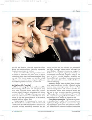 21 GlobalServices www.globalservicesmedia.com October 2010
BPO Trends
structure. The need for clients and vendors to define,
develop and implement holistic end-to-end process solu-
tions is slowly coming to the forefront.
All these reasons have led an increasing number of indus-
try verticals to explore new and radical means to improve
productivity, source new revenue opportunities and drive-
out cost. Other benefits sought from providers include
enhanced customer service, greater competitive agility, and
measurable long-term business value, to name a few.
Vertical-specific Potential
Healthcare outsourcing : The Healthcare Reform bill has
the outsourcing industry abuzz with anticipation. Many
BPO firms, including several Indian ones, recently
increased or are in the process of increasing their onshore
presence in the US or seeking possible mergers and acqui-
sitions with other companies so as to broaden their exper-
tise and so gain more business from the on-the-brink-of-
booming healthcare industry there.
But capturing the US healthcare market is easier said
than done. So far only a few IT and BPO firms have made
a headway into the US healthcare provider and payer mar-
ket despite the huge potential for automation and out-
sourced services in areas such as revenue cycle management
and claims processing. Industry players and experts cite
issues like lesser willingness to outsource as compared to
the financial services players, regulatory and privacy con-
cerns related to patient records, compliance to specific Acts
such as HIPAA (Health Insurance Portability and
Accountability Act), knowledge of medical procedures and
codes, and variations between states which make this mar-
ket more challenging.
But with 32 million Americans slated to join the ranks
of the newly-insured, many providers will soon be seeking
assistance in the processing of not just the new enrollees,
but their existing clients as well. Insurance providers who
were previously hesitant about outsourcing services will
also now be forced to rethink, especially as competition
will be tougher than ever in their industry. Of course with
that, competition to gain profit from healthcare services
will be tougher in the outsourcing industry as well.
Financial sector outsourcing: The financial services sec-
tor has seldom faced a tougher set of business, market, and
regulatory challenges. Many firms face threats from ongo-
ing consolidations, more mature non-traditional competi-
tors, and proliferating compliance demands. To meet these
GSOctFINAL01:Layout 1 10/20/2010 1:23 PM Page 21
 