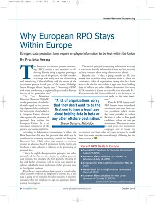 24 GlobalServices www.globalservicesmedia.com October 2010
Human Resource Outsourcing
By Pratibha Verma
T
he European recruitment process outsourc-
ing (RPO) market is not amenable to off-
shoring. Despite being a segment growing at
annual rate of 10 percent, the RPO market
in Europe relies solely on a mix of onshoring
and nearshoring. Cultural affinity and the nature of the
recruitment process is only part of the reason. Alsbridge
Senior Manager Shaun Dunphy says, " Onshoring of RPO
with some nearshoring is emphatically practiced in Europe
because of data protection laws.”
The Data Protection
Directive (Directive 95/46/EC
on the protection of individu-
als with regard to the process-
ing of personal data and on the
free movement of such data) is
a European Union directive
that regulates the processing of
personal data within the
European Union. It is an
important component of EU
privacy and human rights law.
According to Information Commissioner's office, the
Data Protection Act says that personal data shall not be
transferred to a country or territory outside the European
Economic Area (EEA) unless that country or territory
ensures an adequate level of protection for the rights and
freedoms of data subjects in relation to the processing of
personal data.
This is the eighth data protection principle, but other
principles of the Act are also relevant to sending personal
data overseas. For example, the first principle (relating to
fair and lawful processing) will in most cases require to
inform individuals about disclosures of their personal data
to third parties overseas.
Dunphy says that employee-data cannot be transfered to
other countries without the employee's consent. So, if the
data is going to be stored in the other country, it becomes
mandatory for the employee to sign an agreement before
joining the company.
The seventh principle (concerning information security)
is relevant to how the information is sent and the necessity
to have contracts when using subcontractors abroad.
Dunphy says, "If data is going outside the EU you
would have to inform every candidate about it. These are
constraints. A lot of organizations worry that they don't
want to be the first one to have a legal case about holding
data in India or any other offshore destination. For many
RPO companies it is easy to retain the data within the EU.
The reason why RPO is not offshored is also because it can
run easily in the same conti-
nent.”
What do RPO buyers need?
RPO buyers want streamlined
recruitment processes from ser-
vice providers, which means
they want providers to reduce
the time it takes to hire good
candidates, reduce the cost per
recruitment. They want to move
to fixed price per recruitment
campaign and to lower the
recruitment cost from what they have in-house. It would
have been easier to reduce costs through offshoring but the
laws prevent it. GS
Stringent data protection laws require employee information to be kept within the Union
Why European RPO Stays
Within Europe
Recent RPO Deals in Europe
l SourceRight Solutions for Siemens (announced
August 9, 2010)
l Alexander Mann Solutions for Cobham Plc
(announced July 14, 2010)
l Xchanging for BAE Systems (announced May 18,
2010)
l Harvey Nash for Buying Solutions (announced
March 2, 2010)
l Alexander Mann Solutions for Atos Origin
(announced October 21, 2009)
Source: Ovum IT Services Contracts Analytics
“A lot of organizations worry
that they don't want to be the
first one to have a legal case
about holding data in India or
any other offshore destination.”
Shaun Dunphy, Alsbridge
GSOctFINAL01:Layout 1 10/20/2010 1:23 PM Page 24
 