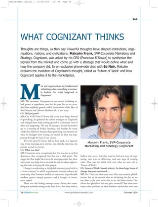 25 GlobalServices www.globalservicesmedia.com October 2010
Q&A
M
en and organizations do fundamental
rethinking when something is serious-
ly broken. So, what happened at
Cognizant?
MF: The recession. Companies in our sector, including us,
had grown at superlative rates for the past five to six years.
And then suddenly growth stalled. Institutions of the likes of
Bear Stearns and Lehman Brothers fell. It was scary.
GS: Did you panic?
MF: Our CEO Franc D’Souza did a very wise thing. Instead
of panicking, he gathered the senior managers at Cognizant
and charged them with coming up with a synthesized view of
what was happening. The top 20 managers locked themselves
up in a meeting all Friday, Saturday, and Sunday for many
weeks that followed. Instead of just providing our opinions on
what we thought went wrong, we looked at what was hap-
pening through the lens of our clients.
We went client-by-client, half an hour each, in a rigorous
way. These meetings were not fun, but after the third one, the
pattern started to emerge.
GS: What was that?
MF: Customers were recognizing that this was not a cyclical
downturn; they recognized that this was a shift point. The
trigger for that might have been the mortgage crisis, but there
were some very large forces at work. It was not about tighten-
ing the belts or laying off a few people.
Change is accelerating as the global recession gives birth to
a “reset economy” in which organizations in every industry are
reassessing their business models to overcome unpredictable
markets, greater margin pressures and a drought in invest-
ment capital.
There was this feeling amongst many clients that some-
thing was seriously wrong at the basic level, that they need to
build a new curve, that they need to find new ways of orga-
nizing, new ways of delivering, and new ways of creating
value. That was the initial view into what we now call as
‘Future of Work’.
GS: Future of Work. Sounds eclectic. So those large forces of
change that you mentioned ...
MF: Yes. There are a few easy ones. One was certainly global-
ization. For us, in terms of what we do during the day, we are
too close to the trees to be able to see the forest clearly. Our
clients had globalized this one piece around IT but there were
many other portions of their business model that were not
Thoughts are things, as they say. Powerful thoughts have shaped institutions, orga-
nizations, nations, and civilizations. Malcolm Frank, SVP-Corporate Marketing and
Strategy, Cognizant, was asked by his CEO (Francisco D’Souza) to synthesize the
signals from the market and come up with a strategy that would define what and
how the company did. In an exclusive phone-side chat with Ed Nair, Malcolm
explains the evolution of Cognizant’s thought, called as ‘Future of Work’ and how
Cognizant applies it to the marketplace.
WHAT COGNIZANT THINKS
Malcolm Frank, SVP-Corporate
Marketing and Strategy, Cognizant
GSOctFINAL01:Layout 1 10/20/2010 1:23 PM Page 25
 